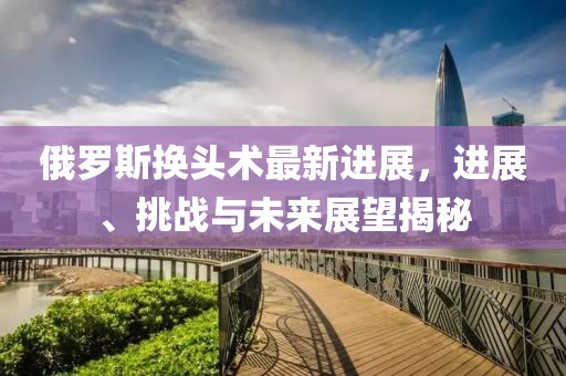 俄羅斯換頭術(shù)最新進(jìn)展，進(jìn)展、挑戰(zhàn)與未來展望揭秘