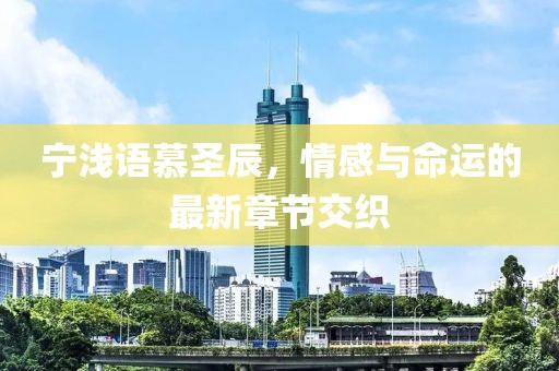寧淺語慕圣辰，情感與命運的最新章節(jié)交織