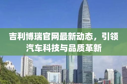吉利博瑞官網(wǎng)最新動態(tài)，引領(lǐng)汽車科技與品質(zhì)革新