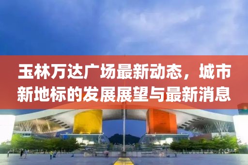 玉林萬達(dá)廣場最新動(dòng)態(tài)，城市新地標(biāo)的發(fā)展展望與最新消息