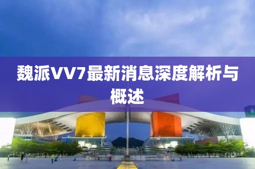 魏派VV7最新消息深度解析與概述
