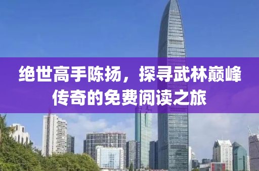 絕世高手陳揚(yáng)，探尋武林巔峰傳奇的免費(fèi)閱讀之旅