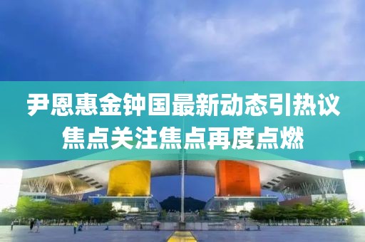 尹恩惠金鐘國最新動(dòng)態(tài)引熱議焦點(diǎn)關(guān)注焦點(diǎn)再度點(diǎn)燃