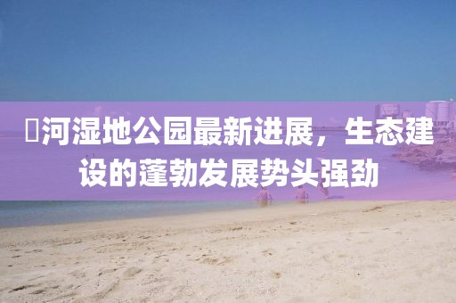 潏河濕地公園最新進展，生態(tài)建設的蓬勃發(fā)展勢頭強勁