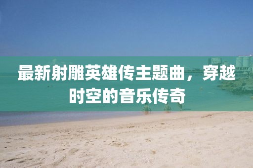 最新射雕英雄傳主題曲，穿越時空的音樂傳奇