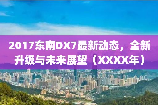 2017東南DX7最新動(dòng)態(tài)，全新升級(jí)與未來(lái)展望（XXXX年）