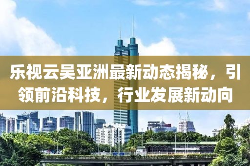 樂視云吳亞洲最新動(dòng)態(tài)揭秘，引領(lǐng)前沿科技，行業(yè)發(fā)展新動(dòng)向