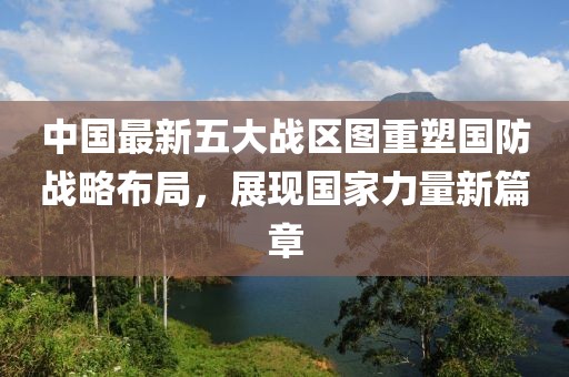中國最新五大戰(zhàn)區(qū)圖重塑國防戰(zhàn)略布局，展現(xiàn)國家力量新篇章