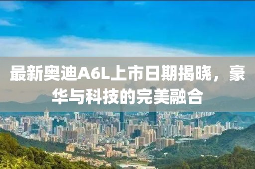 最新奧迪A6L上市日期揭曉，豪華與科技的完美融合