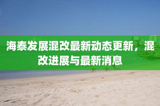 海泰發(fā)展混改最新動態(tài)更新，混改進展與最新消息