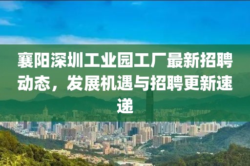 襄陽(yáng)深圳工業(yè)園工廠最新招聘動(dòng)態(tài)，發(fā)展機(jī)遇與招聘更新速遞