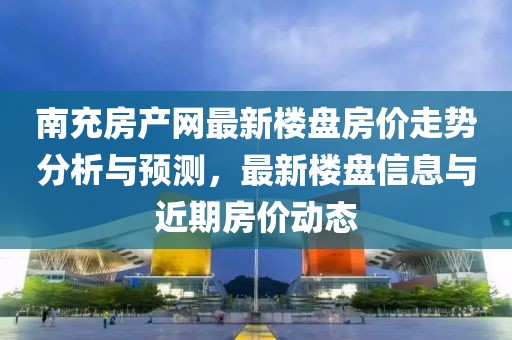 南充房產(chǎn)網(wǎng)最新樓盤房價走勢分析與預測，最新樓盤信息與近期房價動態(tài)