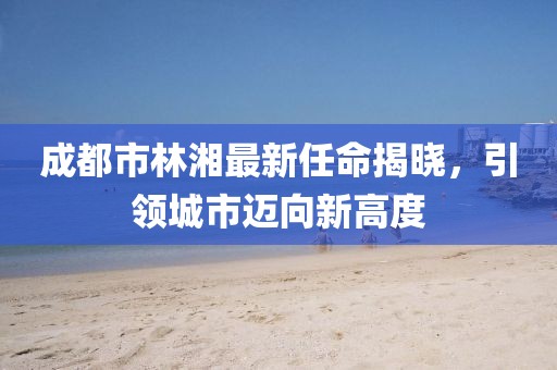 成都市林湘最新任命揭曉，引領(lǐng)城市邁向新高度
