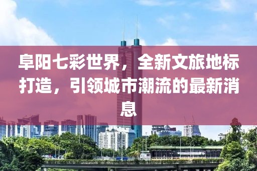 阜陽七彩世界，全新文旅地標(biāo)打造，引領(lǐng)城市潮流的最新消息