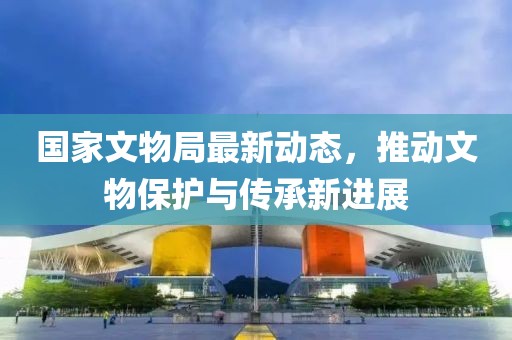 國家文物局最新動態(tài)，推動文物保護與傳承新進展