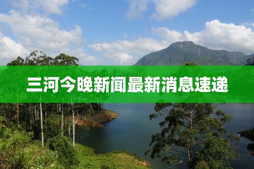 三河今晚新聞最新消息速遞