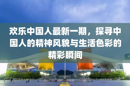 歡樂(lè)中國(guó)人最新一期，探尋中國(guó)人的精神風(fēng)貌與生活色彩的精彩瞬間