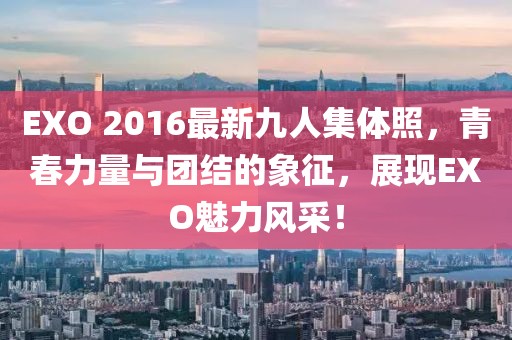 EXO 2016最新九人集體照，青春力量與團(tuán)結(jié)的象征，展現(xiàn)EXO魅力風(fēng)采！