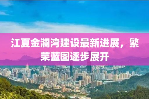 江夏金瀾灣建設最新進展，繁榮藍圖逐步展開