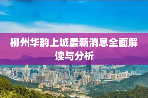柳州華韻上城最新消息全面解讀與分析