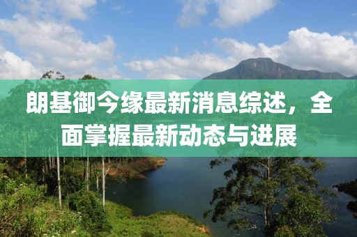 朗基御今緣最新消息綜述，全面掌握最新動(dòng)態(tài)與進(jìn)展