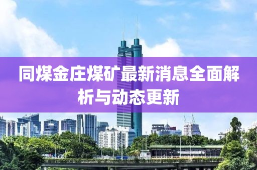 同煤金莊煤礦最新消息全面解析與動態(tài)更新