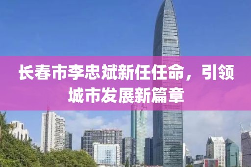 長春市李忠斌新任任命，引領(lǐng)城市發(fā)展新篇章