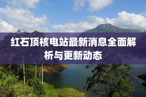 紅石頂核電站最新消息全面解析與更新動(dòng)態(tài)