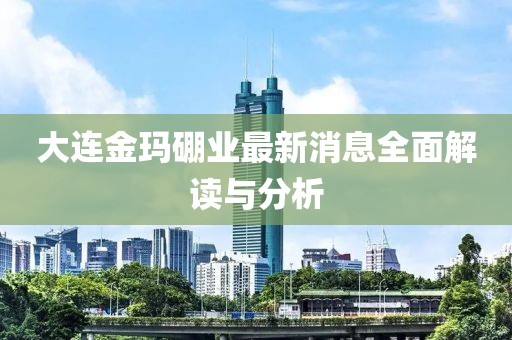 大連金瑪硼業(yè)最新消息全面解讀與分析