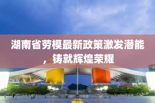 湖南省勞模最新政策激發(fā)潛能，鑄就輝煌榮耀