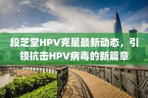 段芝堂HPV克星最新動態(tài)，引領(lǐng)抗擊HPV病毒的新篇章