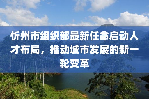 忻州市組織部最新任命啟動(dòng)人才布局，推動(dòng)城市發(fā)展的新一輪變革