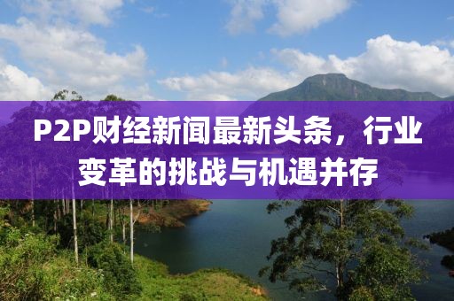 P2P財(cái)經(jīng)新聞最新頭條，行業(yè)變革的挑戰(zhàn)與機(jī)遇并存