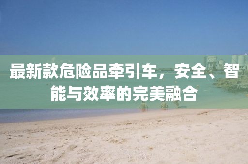 最新款危險品牽引車，安全、智能與效率的完美融合