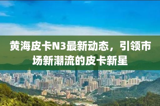 黃海皮卡N3最新動態(tài)，引領(lǐng)市場新潮流的皮卡新星