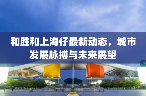 和勝和上海仔最新動(dòng)態(tài)，城市發(fā)展脈搏與未來(lái)展望