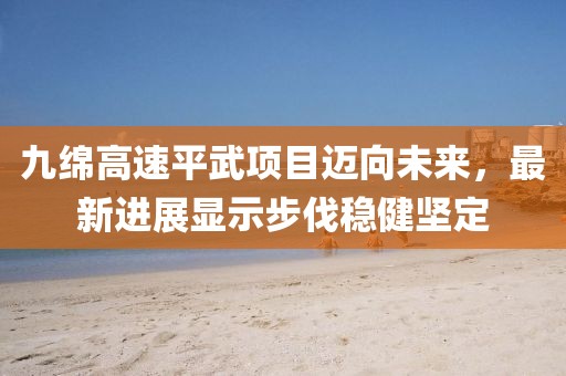 九綿高速平武項(xiàng)目邁向未來(lái)，最新進(jìn)展顯示步伐穩(wěn)健堅(jiān)定
