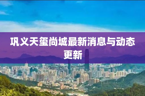 鞏義天璽尚城最新消息與動(dòng)態(tài)更新