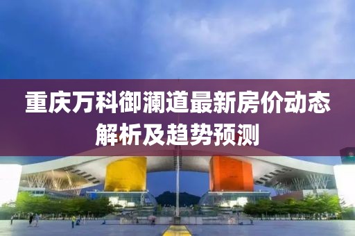 重慶萬科御瀾道最新房價(jià)動態(tài)解析及趨勢預(yù)測