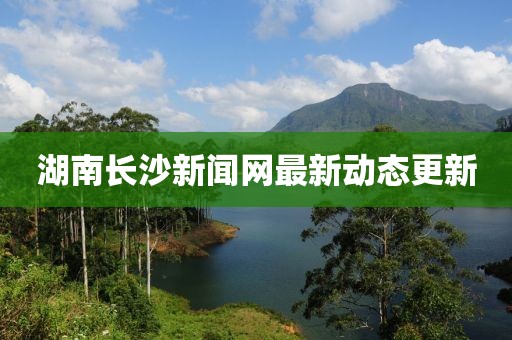 湖南長(zhǎng)沙新聞網(wǎng)最新動(dòng)態(tài)更新