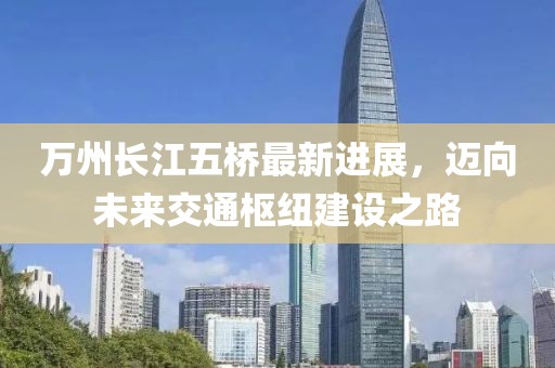 萬州長江五橋最新進(jìn)展，邁向未來交通樞紐建設(shè)之路