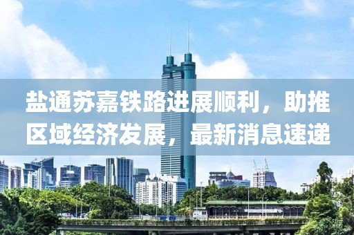 鹽通蘇嘉鐵路進(jìn)展順利，助推區(qū)域經(jīng)濟(jì)發(fā)展，最新消息速遞
