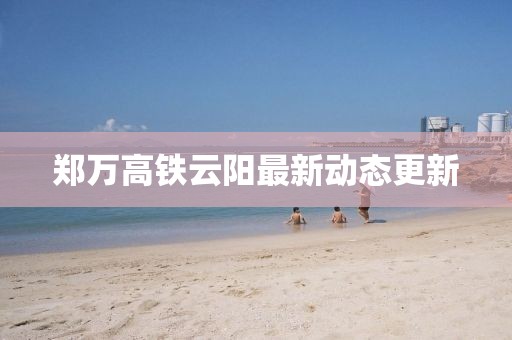 鄭萬高鐵云陽最新動(dòng)態(tài)更新