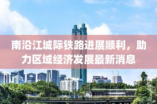 南沿江城際鐵路進(jìn)展順利，助力區(qū)域經(jīng)濟發(fā)展最新消息