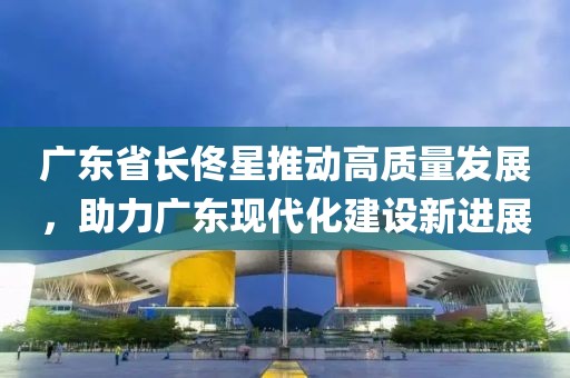 廣東省長佟星推動高質(zhì)量發(fā)展，助力廣東現(xiàn)代化建設(shè)新進(jìn)展
