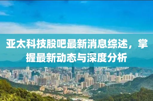亞太科技股吧最新消息綜述，掌握最新動(dòng)態(tài)與深度分析