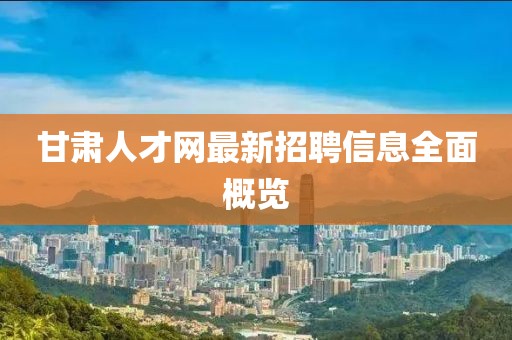 甘肅人才網(wǎng)最新招聘信息全面概覽
