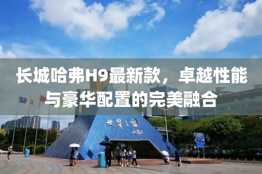 長(zhǎng)城哈弗H9最新款，卓越性能與豪華配置的完美融合