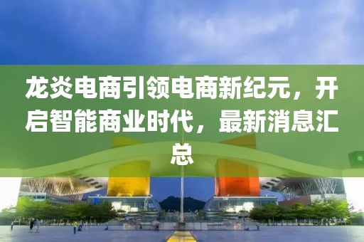 龍炎電商引領(lǐng)電商新紀(jì)元，開啟智能商業(yè)時代，最新消息匯總
