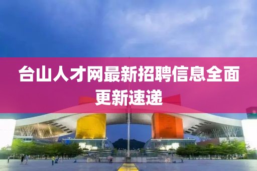 臺(tái)山人才網(wǎng)最新招聘信息全面更新速遞